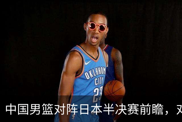 中国男篮对阵日本半决赛前瞻，对后卫是大考，锋线必须有人站出来